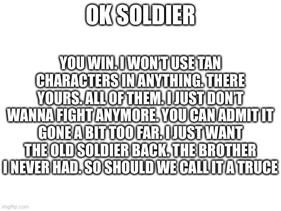 Soldier | YOU WIN. I WON’T USE TAN CHARACTERS IN ANYTHING. THERE YOURS. ALL OF THEM. I JUST DON’T WANNA FIGHT ANYMORE. YOU CAN ADMIT IT GONE A BIT TOO FAR. I JUST WANT THE OLD SOLDIER BACK. THE BROTHER I NEVER HAD. SO SHOULD WE CALL IT A TRUCE; OK SOLDIER | image tagged in blank white template | made w/ Imgflip meme maker