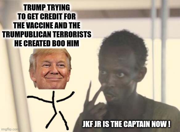 Seriously, What WON'T You Believe? | TRUMP TRYING TO GET CREDIT FOR THE VACCINE AND THE TRUMPUBLICAN TERRORISTS HE CREATED BOO HIM; JKF JR IS THE CAPTAIN NOW ! | image tagged in memes,i'm the captain now,unbelievable,stupid people,trumpublican terrorists,scumbag republicans | made w/ Imgflip meme maker
