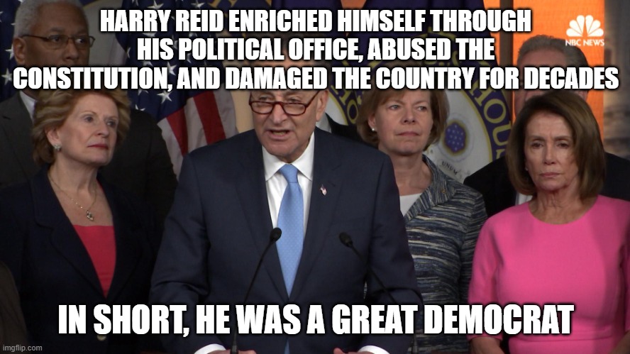 Democrat congressmen | HARRY REID ENRICHED HIMSELF THROUGH HIS POLITICAL OFFICE, ABUSED THE CONSTITUTION, AND DAMAGED THE COUNTRY FOR DECADES; IN SHORT, HE WAS A GREAT DEMOCRAT | image tagged in democrat congressmen | made w/ Imgflip meme maker