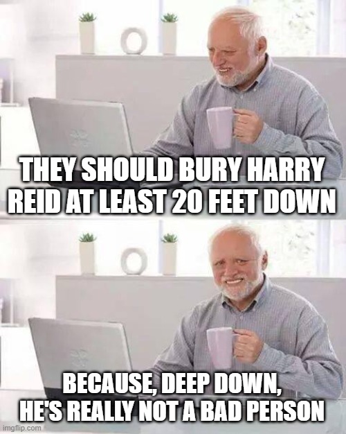 Hide the Pain Harold | THEY SHOULD BURY HARRY REID AT LEAST 20 FEET DOWN; BECAUSE, DEEP DOWN, HE'S REALLY NOT A BAD PERSON | image tagged in memes,hide the pain harold | made w/ Imgflip meme maker
