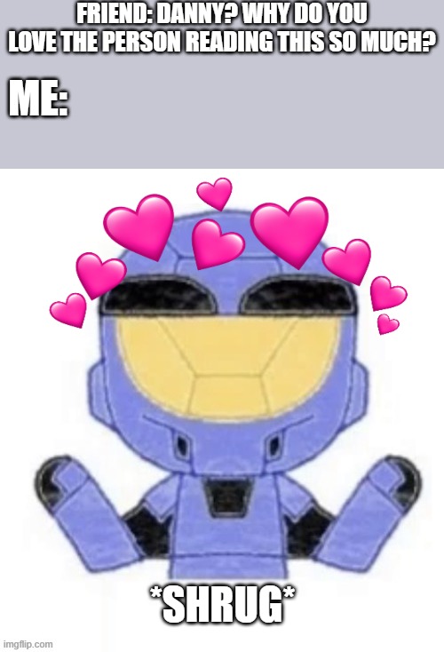 i just do.. | FRIEND: DANNY? WHY DO YOU LOVE THE PERSON READING THIS SO MUCH? ME:; *SHRUG* | image tagged in wholesome,halo,i dont know | made w/ Imgflip meme maker