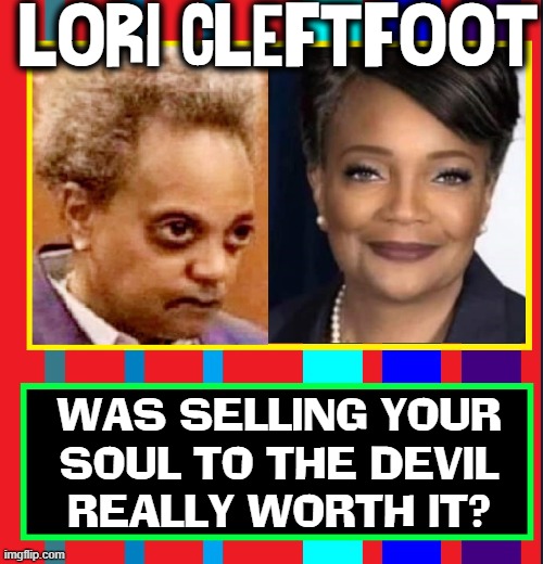 The Price You Pay at the Crossroads | LORI CLEFT-FOOT; WAS SELLING YOUR
SOUL TO THE DEVIL
REALLY WORTH IT? | image tagged in vince vance,lori lightfoot,sell your soul to the devil,chicago,mayor,memes | made w/ Imgflip meme maker