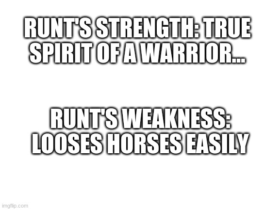 It's happened 2 times... | RUNT'S STRENGTH: TRUE SPIRIT OF A WARRIOR... RUNT'S WEAKNESS: LOOSES HORSES EASILY | image tagged in blank white template | made w/ Imgflip meme maker