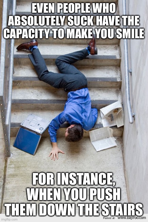 Always makes me smile | EVEN PEOPLE WHO ABSOLUTELY SUCK HAVE THE CAPACITY TO MAKE YOU SMILE; FOR INSTANCE, WHEN YOU PUSH THEM DOWN THE STAIRS | image tagged in guy falling down stairs | made w/ Imgflip meme maker