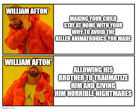 i should prbly stop lol but have some more memes | MAKING YOUR CHILD STAY AT HOME WITH YOUR WIFE TO AVOID THE KILLER ANIMATRONICS YOU MADE; WILLIAM AFTON*; WILLIAM AFTON*; ALLOWING HIS BROTHER TO TRAUMATIZE HIM AND GIVING HIM HORRIBLE NIGHTMARES | image tagged in no - yes | made w/ Imgflip meme maker