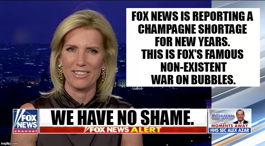 Anything to keep the rubes riled up. | FOX NEWS IS REPORTING A 
CHAMPAGNE SHORTAGE 
FOR NEW YEARS. 
THIS IS FOX'S FAMOUS 
NON-EXISTENT
WAR ON BUBBLES. WE HAVE NO SHAME. | image tagged in laura ingraham is a blank,fox news,liars,fake news,champagne | made w/ Imgflip meme maker