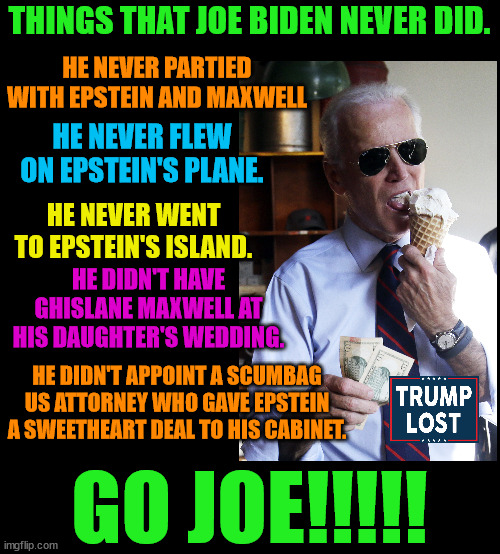 Biden - Like a Boss!!!!  Thank you Brandon. | THINGS THAT JOE BIDEN NEVER DID. HE NEVER PARTIED WITH EPSTEIN AND MAXWELL; HE NEVER FLEW ON EPSTEIN'S PLANE. HE NEVER WENT TO EPSTEIN'S ISLAND. HE DIDN'T HAVE GHISLANE MAXWELL AT HIS DAUGHTER'S WEDDING. HE DIDN'T APPOINT A SCUMBAG US ATTORNEY WHO GAVE EPSTEIN A SWEETHEART DEAL TO HIS CABINET. GO JOE!!!!! | image tagged in trump lost,j4j6,insurrection,jeffrey epstein,ice cream | made w/ Imgflip meme maker