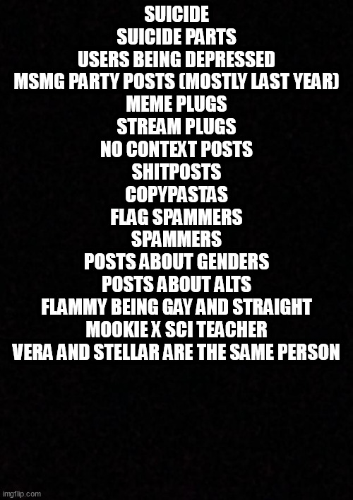 More things that happened on here that I remember | SUICIDE
SUICIDE PARTS
USERS BEING DEPRESSED
MSMG PARTY POSTS (MOSTLY LAST YEAR)
MEME PLUGS
STREAM PLUGS
NO CONTEXT POSTS
SHITPOSTS
COPYPASTAS
FLAG SPAMMERS
SPAMMERS
POSTS ABOUT GENDERS
POSTS ABOUT ALTS
FLAMMY BEING GAY AND STRAIGHT
MOOKIE X SCI TEACHER
VERA AND STELLAR ARE THE SAME PERSON | image tagged in blank | made w/ Imgflip meme maker