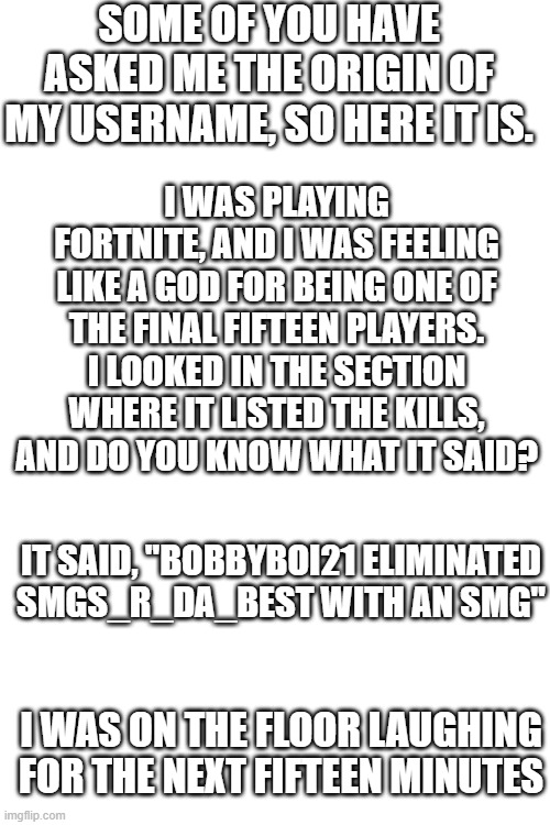 The Origin of My Name |  SOME OF YOU HAVE ASKED ME THE ORIGIN OF MY USERNAME, SO HERE IT IS. I WAS PLAYING FORTNITE, AND I WAS FEELING LIKE A GOD FOR BEING ONE OF THE FINAL FIFTEEN PLAYERS. I LOOKED IN THE SECTION WHERE IT LISTED THE KILLS, AND DO YOU KNOW WHAT IT SAID? IT SAID, "BOBBYBOI21 ELIMINATED SMGS_R_DA_BEST WITH AN SMG"; I WAS ON THE FLOOR LAUGHING FOR THE NEXT FIFTEEN MINUTES | image tagged in blank white template,smgs r da best,ironic | made w/ Imgflip meme maker