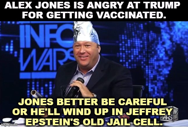 ALEX JONES IS ANGRY AT TRUMP 
FOR GETTING VACCINATED. JONES BETTER BE CAREFUL 
OR HE'LL WIND UP IN JEFFREY 
EPSTEIN'S OLD JAIL CELL. | image tagged in alex jones,angry,trump,vaccination,jeffrey epstein,jail | made w/ Imgflip meme maker