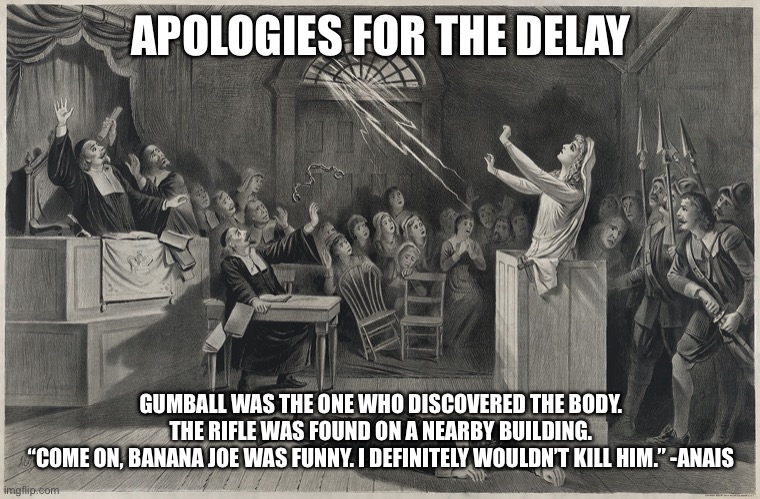 Salem Witch Trial | APOLOGIES FOR THE DELAY; GUMBALL WAS THE ONE WHO DISCOVERED THE BODY. THE RIFLE WAS FOUND ON A NEARBY BUILDING.
“COME ON, BANANA JOE WAS FUNNY. I DEFINITELY WOULDN’T KILL HIM.” -ANAIS | image tagged in salem witch trial | made w/ Imgflip meme maker