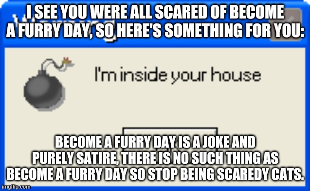 Warning | I SEE YOU WERE ALL SCARED OF BECOME A FURRY DAY, SO HERE'S SOMETHING FOR YOU:; BECOME A FURRY DAY IS A JOKE AND PURELY SATIRE, THERE IS NO SUCH THING AS BECOME A FURRY DAY SO STOP BEING SCAREDY CATS. | image tagged in warning | made w/ Imgflip meme maker