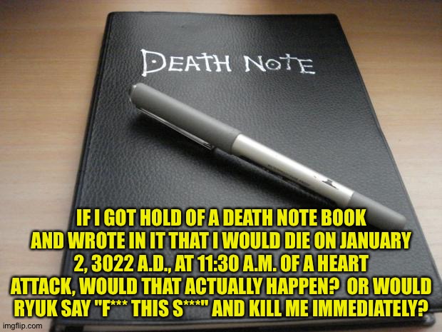 I'd never really do this.  After 1000 years I'd be really, really senile, so no thanks.  I'm just curious. | IF I GOT HOLD OF A DEATH NOTE BOOK AND WROTE IN IT THAT I WOULD DIE ON JANUARY 2, 3022 A.D., AT 11:30 A.M. OF A HEART ATTACK, WOULD THAT ACTUALLY HAPPEN?  OR WOULD RYUK SAY "F*** THIS S***" AND KILL ME IMMEDIATELY? | image tagged in death note | made w/ Imgflip meme maker