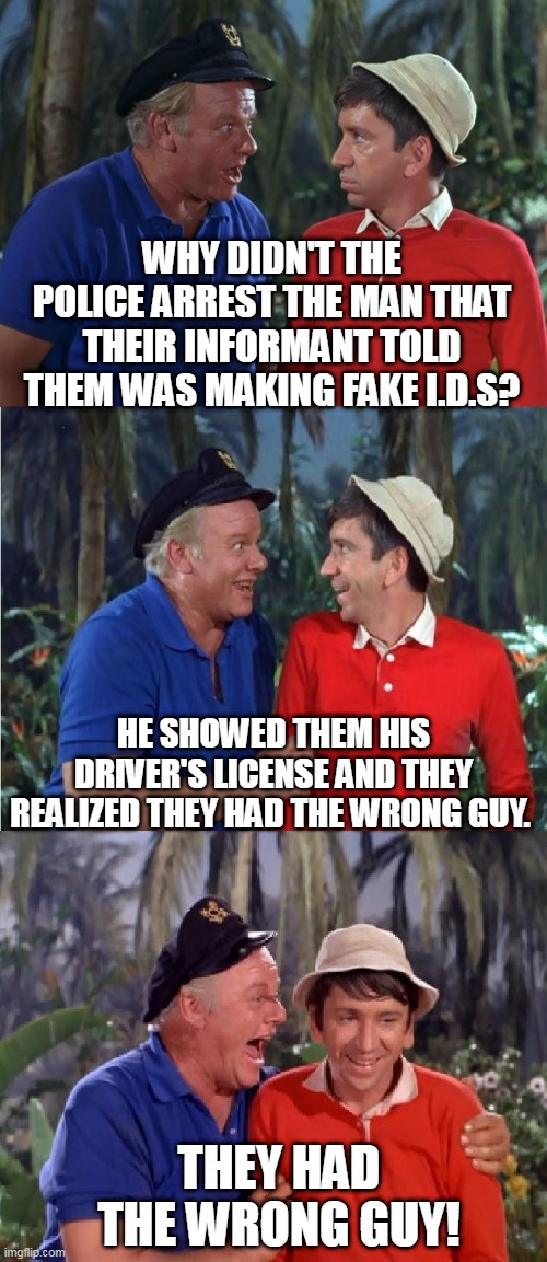 Gilligan Bad Pun | WHY DIDN'T THE POLICE ARREST THE MAN THAT THEIR INFORMANT TOLD THEM WAS MAKING FAKE I.D.S? HE SHOWED THEM HIS DRIVER'S LICENSE AND THEY REALIZED THEY HAD THE WRONG GUY. THEY HAD THE WRONG GUY! | image tagged in gilligan bad pun,memes,police,driver,funny | made w/ Imgflip meme maker