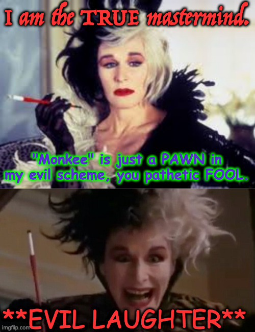 I am the TRUE mastermind. "Monkee" is just a PAWN in my evil scheme, you pathetic FOOL. **EVIL LAUGHTER** | image tagged in cruella de vil,glen close | made w/ Imgflip meme maker