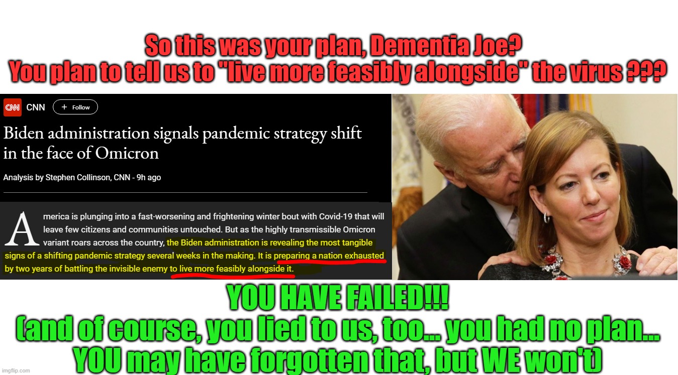 Where was this type of thinking a year ago, Dementia Joe? Oh, that wouldn't have gotten rid of Trump? U lyin' dog faced pony... | So this was your plan, Dementia Joe?  
You plan to tell us to "live more feasibly alongside" the virus ??? YOU HAVE FAILED!!!
(and of course, you lied to us, too... you had no plan... YOU may have forgotten that, but WE won't) | image tagged in lyin' joe,dementia joe,liberal hypocrisy,liberal media,liberal lies | made w/ Imgflip meme maker