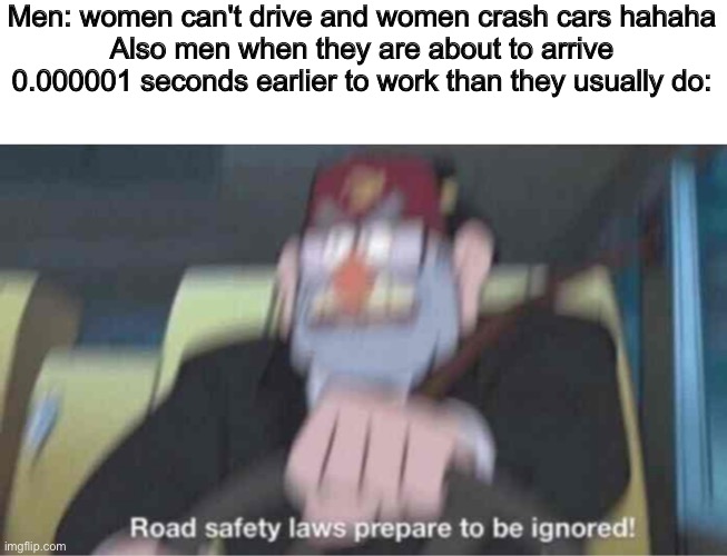 If women are bad drivers, why are men twice as likely to get into car accidents and die from them | Men: women can't drive and women crash cars hahaha
Also men when they are about to arrive 0.000001 seconds earlier to work than they usually do: | image tagged in road safety laws prepare to be ignored | made w/ Imgflip meme maker