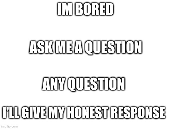 Ask A Question | IM BORED; ASK ME A QUESTION; ANY QUESTION; I'LL GIVE MY HONEST RESPONSE | image tagged in blank white template | made w/ Imgflip meme maker