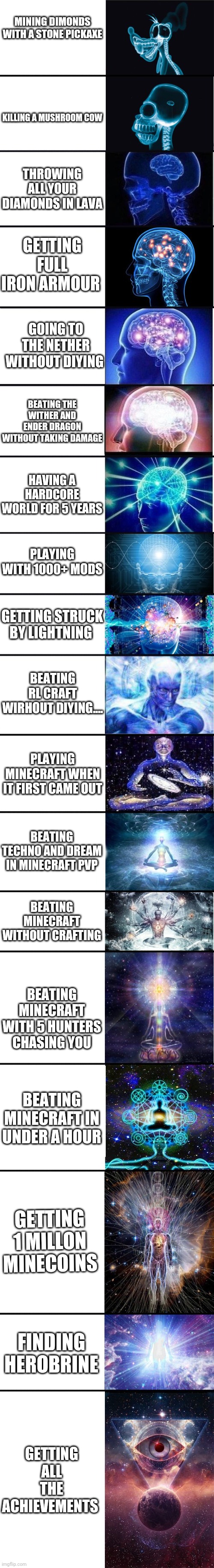 Which one have you done ? |  MINING DIMONDS WITH A STONE PICKAXE; KILLING A MUSHROOM COW; THROWING ALL YOUR DIAMONDS IN LAVA; GETTING FULL IRON ARMOUR; GOING TO THE NETHER WITHOUT DIYING; BEATING THE WITHER AND ENDER DRAGON WITHOUT TAKING DAMAGE; HAVING A HARDCORE WORLD FOR 5 YEARS; PLAYING WITH 1000+ MODS; GETTING STRUCK BY LIGHTNING; BEATING RL CRAFT WIRHOUT DIYING.... PLAYING MINECRAFT WHEN IT FIRST CAME OUT; BEATING TECHNO AND DREAM IN MINECRAFT PVP; BEATING MINECRAFT WITHOUT CRAFTING; BEATING MINECRAFT WITH 5 HUNTERS CHASING YOU; BEATING MINECRAFT IN UNDER A HOUR; GETTING 1 MILLON MINECOINS; FINDING HEROBRINE; GETTING ALL THE ACHIEVEMENTS | image tagged in expanding brain 9001,minecraft,gaming | made w/ Imgflip meme maker