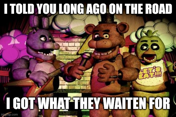FNaF | I TOLD YOU LONG AGO ON THE ROAD; I GOT WHAT THEY WAITEN FOR | image tagged in fnaf | made w/ Imgflip meme maker