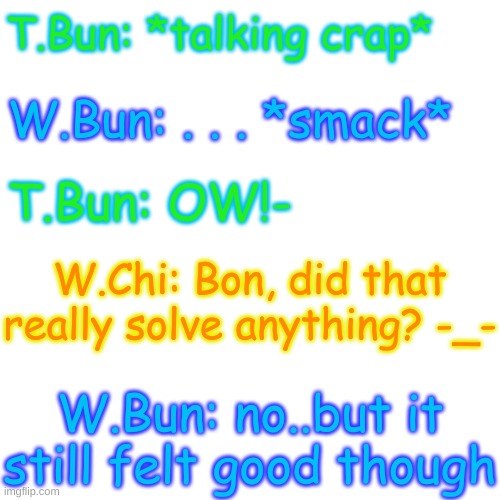Blank Transparent Square | T.Bun: *talking crap*; W.Bun: . . . *smack*; T.Bun: OW!-; W.Chi: Bon, did that really solve anything? -_-; W.Bun: no..but it still felt good though | image tagged in blank transparent square | made w/ Imgflip meme maker
