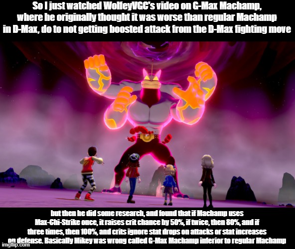 Basically Machamp is a Crit Machine for the entire match in G-Max form, time for Mikey to speak up | So I just watched WolfeyVGC's video on G-Max Machamp, where he originally thought it was worse than regular Machamp in D-Max, do to not getting boosted attack from the D-Max fighting move; but then he did some research, and found that if Machamp uses Max-Chi-Strike once, it raises crit chance by 50%, if twice, then 80%, and if three times, then 100%, and crits ignore stat drops on attacks or stat increases on defense. Basically Mikey was wrong called G-Max Machamp inferior to regular Machamp | image tagged in the guy she tells you not to worry about | made w/ Imgflip meme maker