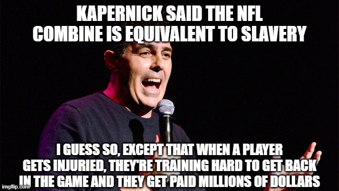 Adam Carolla stand up | KAPERNICK SAID THE NFL COMBINE IS EQUIVALENT TO SLAVERY; I GUESS SO, EXCEPT THAT WHEN A PLAYER GETS INJURIED, THEY'RE TRAINING HARD TO GET BACK IN THE GAME AND THEY GET PAID MILLIONS OF DOLLARS | image tagged in adam carolla stand up | made w/ Imgflip meme maker