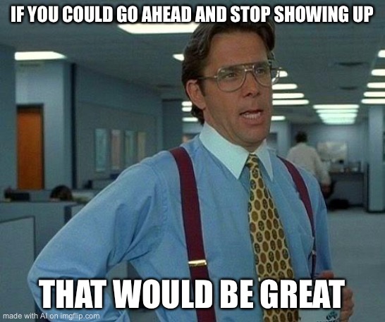 That Would Be Great | IF YOU COULD GO AHEAD AND STOP SHOWING UP; THAT WOULD BE GREAT | image tagged in memes,that would be great | made w/ Imgflip meme maker