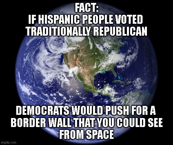 Earth | FACT:
IF HISPANIC PEOPLE VOTED 
TRADITIONALLY REPUBLICAN; DEMOCRATS WOULD PUSH FOR A 
BORDER WALL THAT YOU COULD SEE
FROM SPACE | image tagged in earth | made w/ Imgflip meme maker