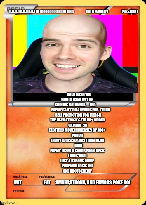 Blank Pokemon Card | 0.0.0.0.0.0.0.0.0.1 IN 10000000000 TO FIND                   BALD MANDJTV                    PSY&FIGHT; BALD BASH 100
HURTS USER BY 1 HP








 SHINING BALDNESS      150       
         ENEMY CAN'T DO ANYHING FOR 1 TURN
  SELF PROMOTION FOR MERCH
THE USER ATTACK GETS 50+ ADDED
 GAMING  50
ELECTRIC MOVE INCREASES BY 100+
PUNCH
ENEMY LOSES 2CARDS FROM DECK

   KICK
ENEMY LOSES 4 CARDS FROM DECK
LOGIC 1000
JUST A STRONG MOVE 
POKEMON LOGIC INF
ONE SHOTS ENEMY; MLT                         EVT      SMART,STRONG, AND FAMOUS POKE BOI | image tagged in blank pokemon card | made w/ Imgflip meme maker