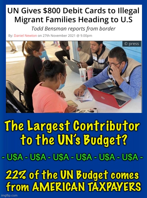 Deep Pockets USA (taxpayers) Fund the ILLEGAL ALIENS BEFORE They Even Stroll Into Our once-Sovereign Country | The Largest Contributor 
to the UN’s Budget? - U$A - U$A - U$A - U$A - U$A - U$A -; 22% of the UN Budget comes 
from AMERICAN TAXPAYERS | image tagged in memes,joe brandon just keeps screwing americans,thanks to every pos who voted for brandon,f all you cs mf biden accomplices | made w/ Imgflip meme maker