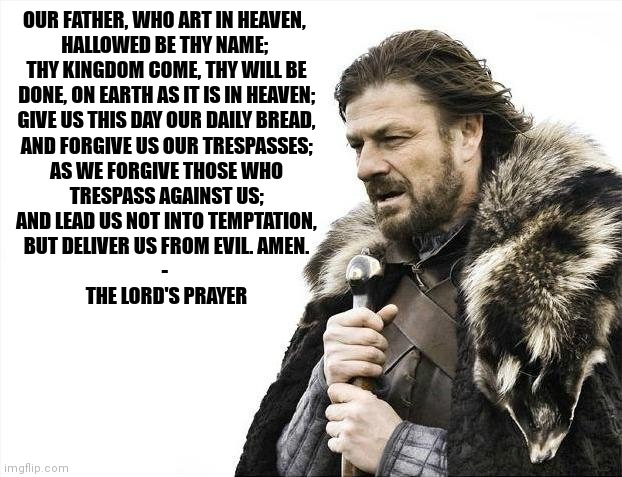 Brace Yourselves, THE LORD'S PRAYER Is Being Recited! |  OUR FATHER, WHO ART IN HEAVEN, 
HALLOWED BE THY NAME; 
THY KINGDOM COME, THY WILL BE
DONE, ON EARTH AS IT IS IN HEAVEN;
GIVE US THIS DAY OUR DAILY BREAD,
AND FORGIVE US OUR TRESPASSES;
AS WE FORGIVE THOSE WHO
TRESPASS AGAINST US;
AND LEAD US NOT INTO TEMPTATION,
BUT DELIVER US FROM EVIL. AMEN.
- 
THE LORD'S PRAYER | image tagged in brace yourselves x is coming,prayers,the lord's prayer,christian memes | made w/ Imgflip meme maker