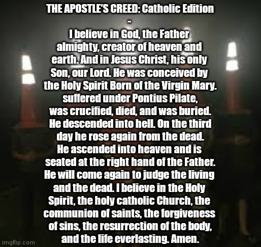 The Council Shall Recite The Apostle's Creed For You... |  THE APOSTLE'S CREED: Catholic Edition
- 
I believe in God, the Father 
almighty, creator of heaven and 
earth. And in Jesus Christ, his only 
Son, our Lord. He was conceived by 
the Holy Spirit Born of the Virgin Mary.
suffered under Pontius Pilate,
was crucified, died, and was buried.
He descended into hell. On the third
day he rose again from the dead.
He ascended into heaven and is 
seated at the right hand of the Father.
He will come again to judge the living 
and the dead. I believe in the Holy 
Spirit, the holy catholic Church, the 
communion of saints, the forgiveness 
of sins, the resurrection of the body,
and the life everlasting. Amen. | image tagged in the council will decide your fate,christian memes,prayers,the apostle's creed | made w/ Imgflip meme maker