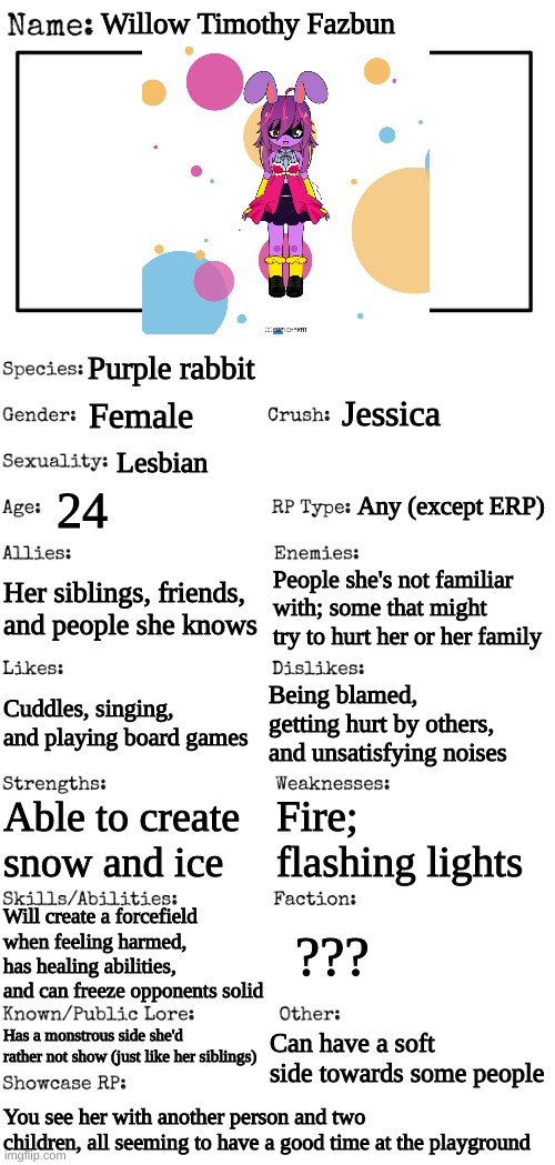 New OC showcase for RP stream | Willow Timothy Fazbun; Purple rabbit; Jessica; Female; Lesbian; Any (except ERP); 24; Her siblings, friends, and people she knows; People she's not familiar with; some that might try to hurt her or her family; Cuddles, singing, and playing board games; Being blamed, getting hurt by others, and unsatisfying noises; Fire; flashing lights; Able to create snow and ice; Will create a forcefield when feeling harmed, has healing abilities, and can freeze opponents solid; ??? Has a monstrous side she'd rather not show (just like her siblings); Can have a soft side towards some people; You see her with another person and two children, all seeming to have a good time at the playground | image tagged in new oc showcase for rp stream | made w/ Imgflip meme maker