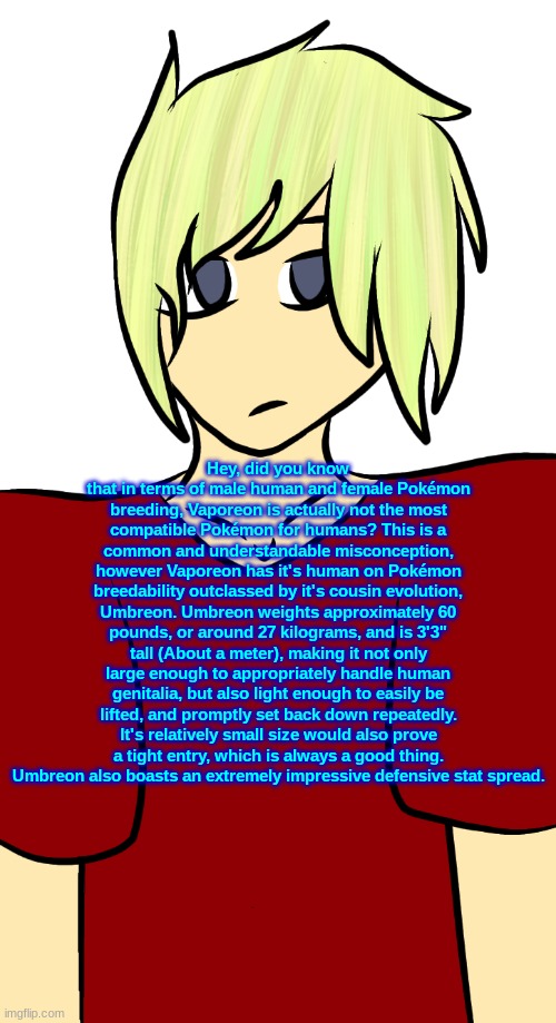 Blonde mf | Hey, did you know that in terms of male human and female Pokémon breeding, Vaporeon is actually not the most compatible Pokémon for humans? This is a common and understandable misconception, however Vaporeon has it's human on Pokémon breedability outclassed by it's cousin evolution, Umbreon. Umbreon weights approximately 60 pounds, or around 27 kilograms, and is 3'3" tall (About a meter), making it not only large enough to appropriately handle human genitalia, but also light enough to easily be lifted, and promptly set back down repeatedly. It's relatively small size would also prove a tight entry, which is always a good thing. Umbreon also boasts an extremely impressive defensive stat spread. | image tagged in blonde mf | made w/ Imgflip meme maker