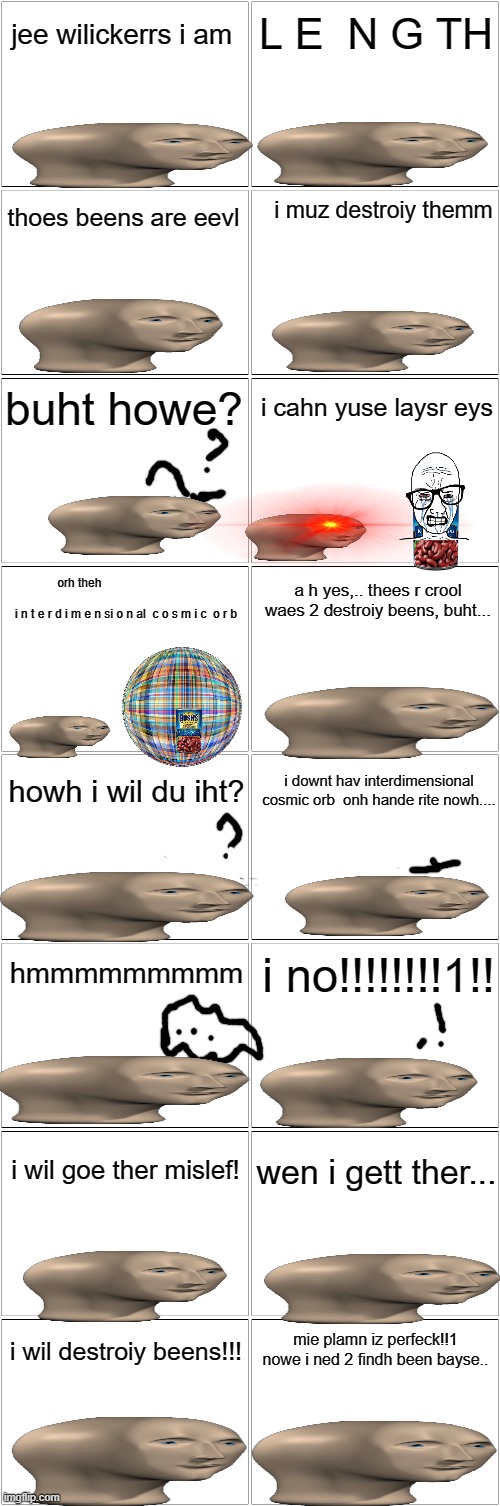 Meme man's quest to stop the evil beans pt. 2 |  jee wilickerrs i am; L E  N G TH; i muz destroiy themm; thoes beens are eevl; buht howe? i cahn yuse laysr eys; orh theh                                                                      i n t e r d i m e n si o n al  c o s m i c  o r b; a h yes,.. thees r crool waes 2 destroiy beens, buht... howh i wil du iht? i downt hav interdimensional cosmic orb  onh hande rite nowh.... hmmmmmmmmm; i no!!!!!!!!1!! wen i gett ther... i wil goe ther mislef! mie plamn iz perfeck!!1 nowe i ned 2 findh been bayse.. i wil destroiy beens!!! | image tagged in blank comic panel 2x8 | made w/ Imgflip meme maker