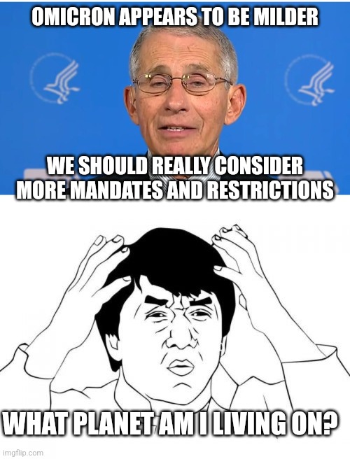 Makes sense | OMICRON APPEARS TO BE MILDER; WE SHOULD REALLY CONSIDER MORE MANDATES AND RESTRICTIONS; WHAT PLANET AM I LIVING ON? | image tagged in dr fauci,memes,jackie chan wtf,democrats,biden | made w/ Imgflip meme maker