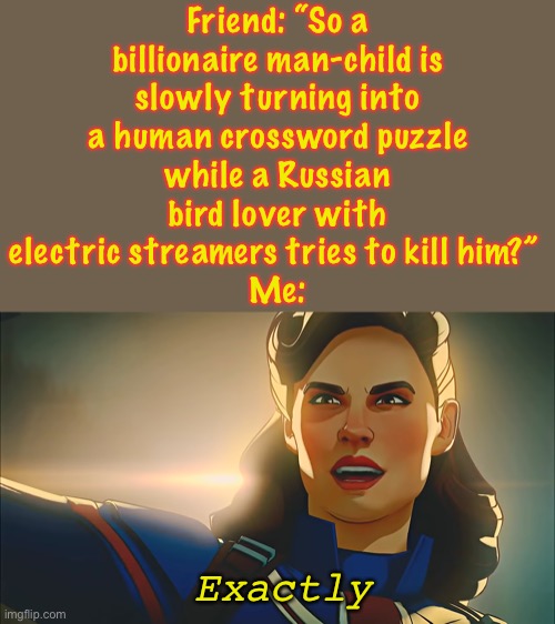 Iron Man 2 in a nutshell | Friend: “So a
billionaire man-child is
slowly turning into
a human crossword puzzle
while a Russian
bird lover with
electric streamers tries to kill him?” 
Me:; Exactly | image tagged in exactly,what if,captain carter,iron man 2,tony stark,iron man | made w/ Imgflip meme maker