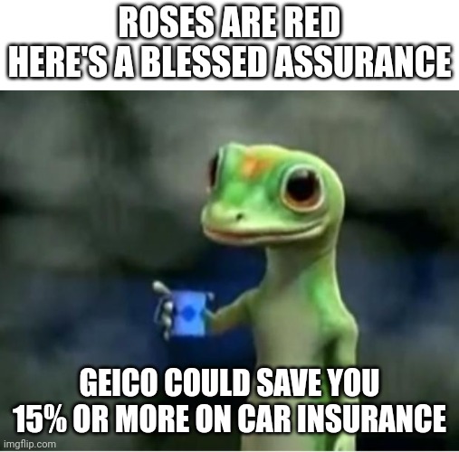 Beware: more on the way |  ROSES ARE RED
HERE'S A BLESSED ASSURANCE; GEICO COULD SAVE YOU 15% OR MORE ON CAR INSURANCE | image tagged in geico gecko | made w/ Imgflip meme maker