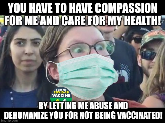 During the pandemic, the most compassionate thing you can do for another's health is letting them abuse and bully you | YOU HAVE TO HAVE COMPASSION FOR ME AND CARE FOR MY HEALTH! BY LETTING ME ABUSE AND DEHUMANIZE YOU FOR NOT BEING VACCINATED! | image tagged in angry sjw,liberal hypocrisy,regressive left,liberal logic,intolerance,bullying | made w/ Imgflip meme maker