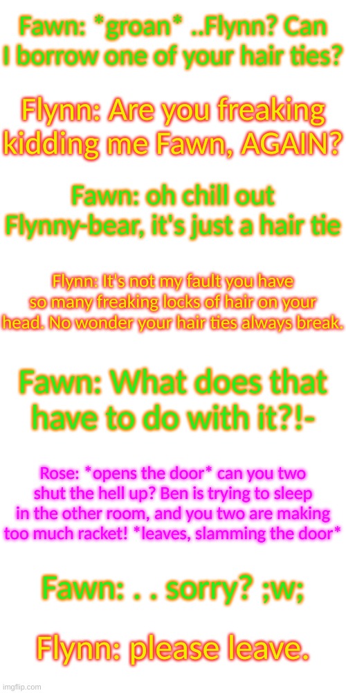 -_- | Fawn: *groan* ..Flynn? Can I borrow one of your hair ties? Flynn: Are you freaking kidding me Fawn, AGAIN? Fawn: oh chill out Flynny-bear, it's just a hair tie; Flynn: It's not my fault you have so many freaking locks of hair on your head. No wonder your hair ties always break. Fawn: What does that have to do with it?!-; Rose: *opens the door* can you two shut the hell up? Ben is trying to sleep in the other room, and you two are making too much racket! *leaves, slamming the door*; Fawn: . . sorry? ;w;; Flynn: please leave. | image tagged in blank transparent square | made w/ Imgflip meme maker