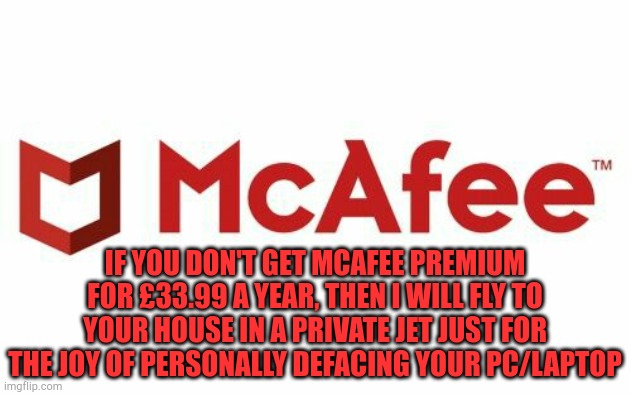 We'd better get McAfee premium | IF YOU DON'T GET MCAFEE PREMIUM FOR £33.99 A YEAR, THEN I WILL FLY TO YOUR HOUSE IN A PRIVATE JET JUST FOR THE JOY OF PERSONALLY DEFACING YOUR PC/LAPTOP | image tagged in mcafee spam,pc,threats | made w/ Imgflip meme maker