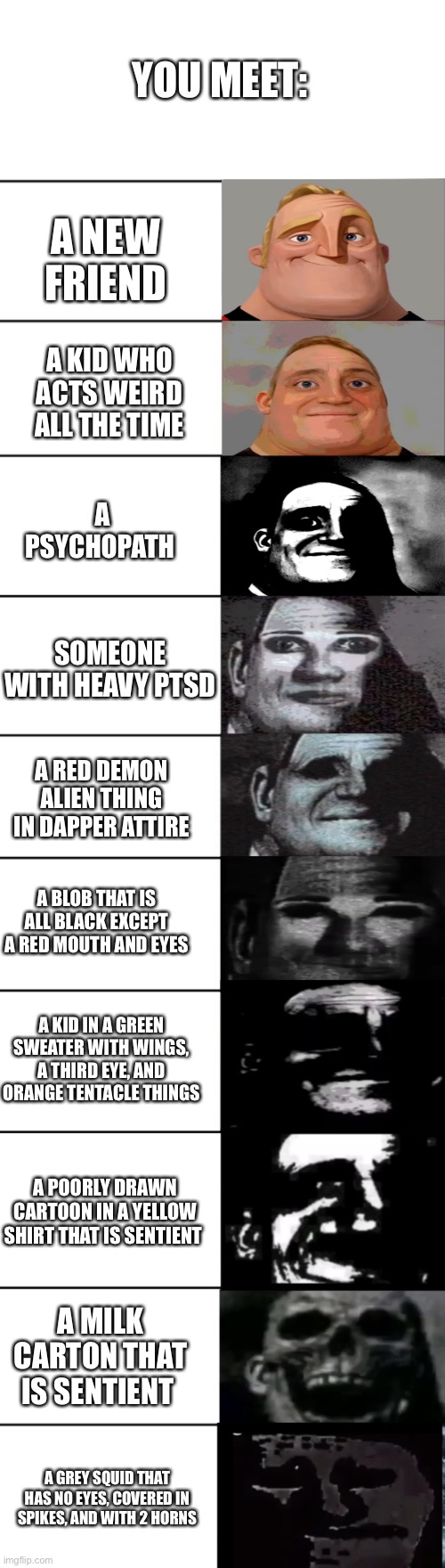 Why did this take so long to make | YOU MEET:; A NEW FRIEND; A KID WHO ACTS WEIRD ALL THE TIME; A PSYCHOPATH; SOMEONE WITH HEAVY PTSD; A RED DEMON ALIEN THING IN DAPPER ATTIRE; A BLOB THAT IS ALL BLACK EXCEPT A RED MOUTH AND EYES; A KID IN A GREEN SWEATER WITH WINGS, A THIRD EYE, AND ORANGE TENTACLE THINGS; A POORLY DRAWN CARTOON IN A YELLOW SHIRT THAT IS SENTIENT; A MILK CARTON THAT IS SENTIENT; A GREY SQUID THAT HAS NO EYES, COVERED IN SPIKES, AND WITH 2 HORNS | image tagged in mr incredible becoming uncanny | made w/ Imgflip meme maker