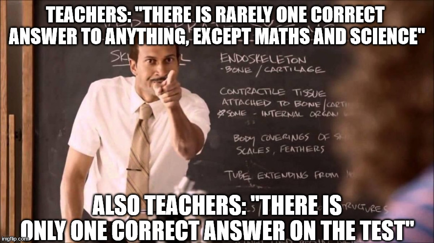 Key and Peele Substitute Teacher | TEACHERS: "THERE IS RARELY ONE CORRECT 
ANSWER TO ANYTHING, EXCEPT MATHS AND SCIENCE"; ALSO TEACHERS: "THERE IS ONLY ONE CORRECT ANSWER ON THE TEST" | image tagged in bad teacher,test,answer,exam,school | made w/ Imgflip meme maker