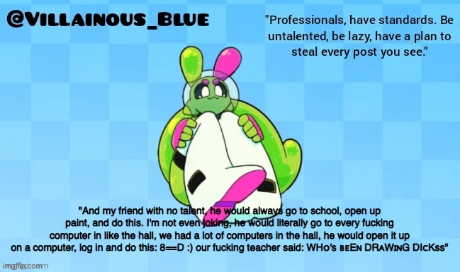 "And my friend with no talent, he would always go to school, open up paint, and do this. I'm not even joking, he would literally go to every fucking computer in like the hall, we had a lot of computers in the hall, he would open it up on a computer, log in and do this: 8==D :) our fucking teacher said: WHᴏ's ʙᴇEɴ DRᴀWɪɴG DIᴄKss" | image tagged in vb | made w/ Imgflip meme maker