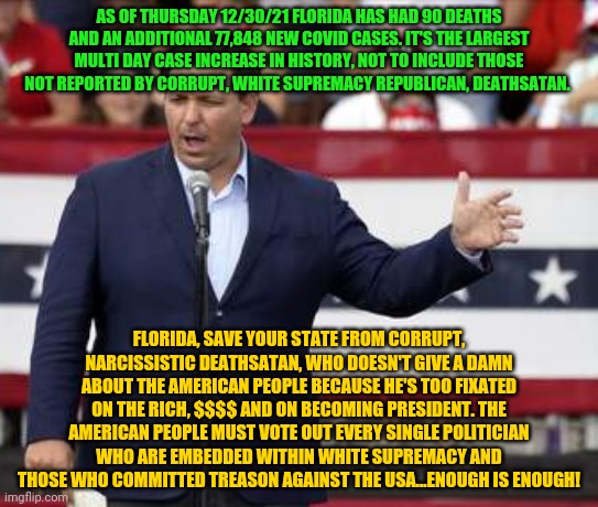 Governor Ron DeSantis - Nazi Misogynist | AS OF THURSDAY 12/30/21 FLORIDA HAS HAD 90 DEATHS AND AN ADDITIONAL 77,848 NEW COVID CASES. IT'S THE LARGEST MULTI DAY CASE INCREASE IN HISTORY, NOT TO INCLUDE THOSE NOT REPORTED BY CORRUPT, WHITE SUPREMACY REPUBLICAN, DEATHSATAN. FLORIDA, SAVE YOUR STATE FROM CORRUPT, NARCISSISTIC DEATHSATAN, WHO DOESN'T GIVE A DAMN ABOUT THE AMERICAN PEOPLE BECAUSE HE'S TOO FIXATED ON THE RICH, $$$$ AND ON BECOMING PRESIDENT. THE AMERICAN PEOPLE MUST VOTE OUT EVERY SINGLE POLITICIAN WHO ARE EMBEDDED WITHIN WHITE SUPREMACY AND THOSE WHO COMMITTED TREASON AGAINST THE USA...ENOUGH IS ENOUGH! | image tagged in governor ron desantis - nazi misogynist | made w/ Imgflip meme maker