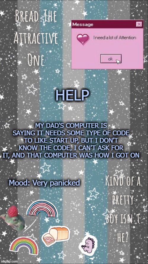 Breads demiboy temp | HELP; MY DAD'S COMPUTER IS SAYING IT NEEDS SOME TYPE OF CODE TO LIKE START UP, BUT I DON'T KNOW THE CODE, I CAN'T ASK FOR IT, AND THAT COMPUTER WAS HOW I GOT ON; Mood: Very panicked | image tagged in breads demiboy temp | made w/ Imgflip meme maker