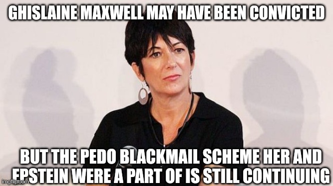 Ghislty | GHISLAINE MAXWELL MAY HAVE BEEN CONVICTED; BUT THE PEDO BLACKMAIL SCHEME HER AND EPSTEIN WERE A PART OF IS STILL CONTINUING | image tagged in ghislaine maxwell,trial,pedophiles,corruption | made w/ Imgflip meme maker