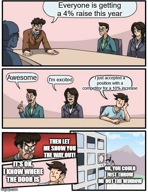 Boardroom Meeting Suggestion | Everyone is getting a 4% raise this year; Awesome; I just accepted a position with a competitor for a 10% increase; I'm excited; THEN LET ME SHOW YOU THE WAY OUT! IT'S OK. I KNOW WHERE THE DOOR IS; OR, YOU COULD JUST THROW ME OUT THE WINDOW | image tagged in memes,boardroom meeting suggestion | made w/ Imgflip meme maker