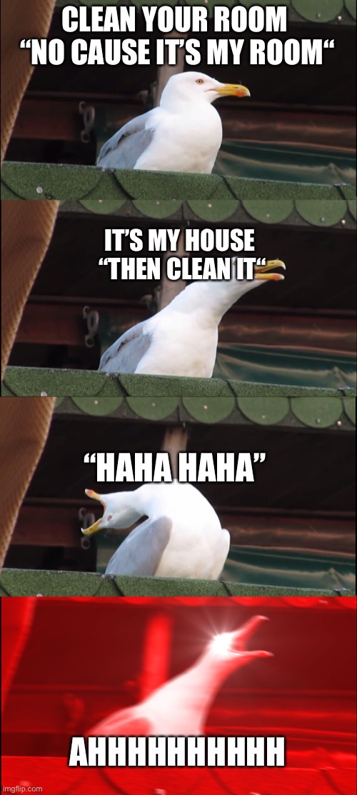 Inhaling Seagull | CLEAN YOUR ROOM 



“NO CAUSE IT’S MY ROOM“; IT’S MY HOUSE 


“THEN CLEAN IT“; “HAHA HAHA”; AHHHHHHHHHH | image tagged in memes,inhaling seagull | made w/ Imgflip meme maker